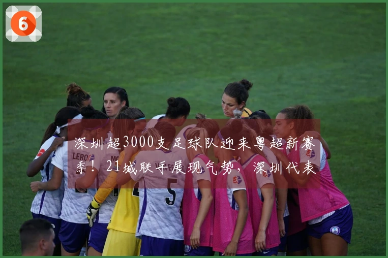 深圳超3000支足球队迎来粤超新赛季！21城联手展现气势，深圳代表队18人名单已确定！