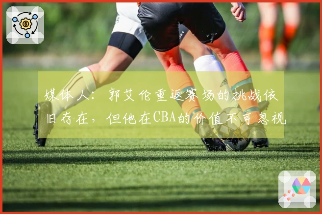 媒体人：郭艾伦重返赛场的挑战依旧存在，但他在CBA的价值不可忽视