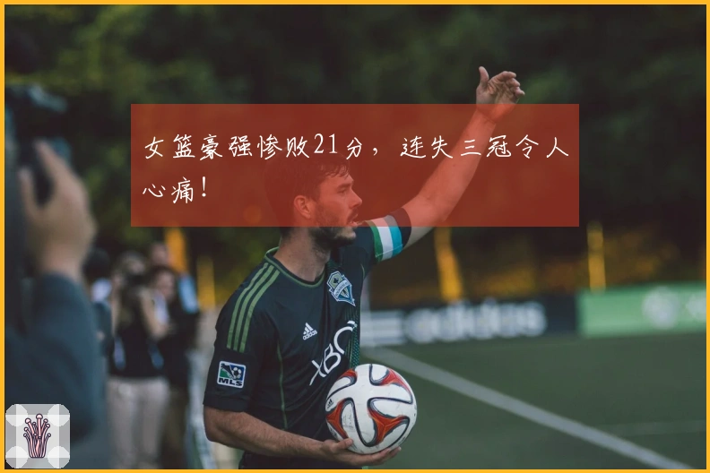 女篮豪强惨败21分，连失三冠令人心痛！