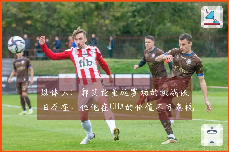 媒体人：郭艾伦重返赛场的挑战依旧存在，但他在CBA的价值不可忽视