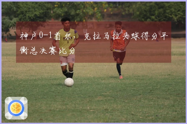 神户0-1首尔，克拉马拉头球得分平衡总决赛比分