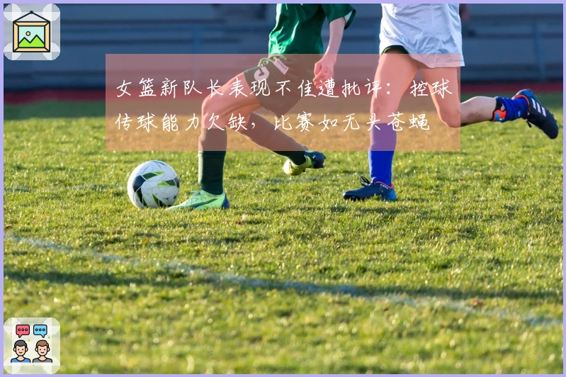 女篮新队长表现不佳遭批评：控球传球能力欠缺，比赛如无头苍蝇