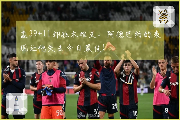 轰39+11却独木难支，阿德巴约的表现让他失去今日最佳！