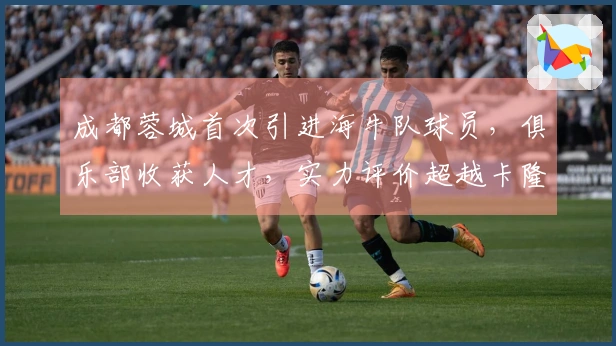 成都蓉城首次引进海牛队球员，俱乐部收获人才，实力评价超越卡隆