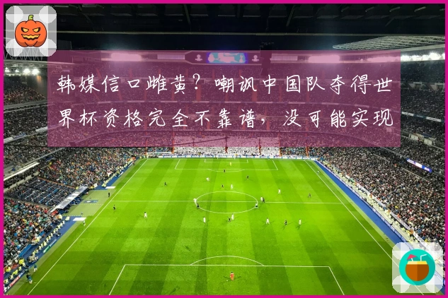 韩媒信口雌黄？嘲讽中国队夺得世界杯资格完全不靠谱，没可能实现