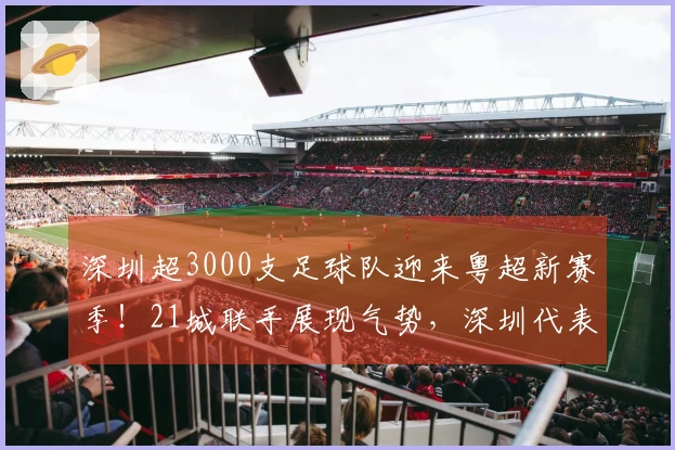 深圳超3000支足球队迎来粤超新赛季！21城联手展现气势，深圳代表队18人名单已确定！