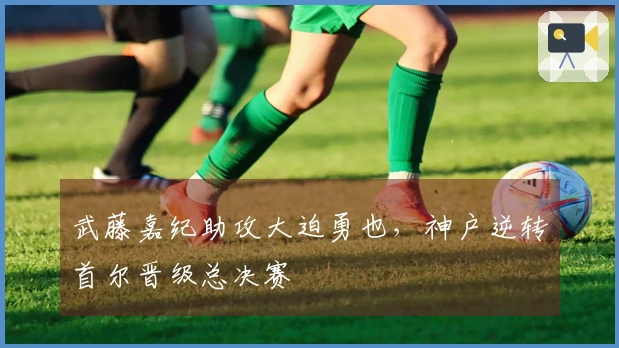 武藤嘉纪助攻大迫勇也，神户逆转首尔晋级总决赛