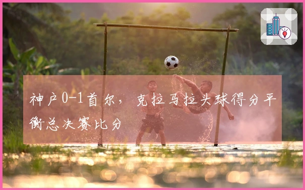 神户0-1首尔，克拉马拉头球得分平衡总决赛比分