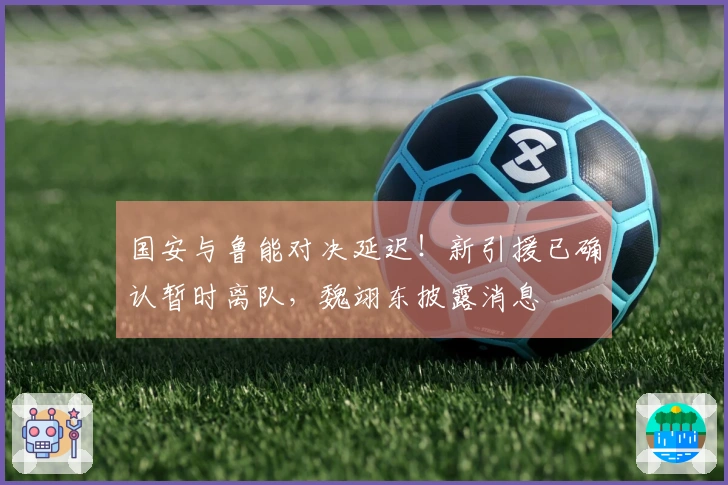 国安与鲁能对决延迟！新引援已确认暂时离队，魏翊东披露消息