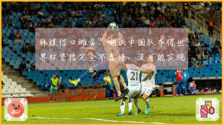 韩媒信口雌黄？嘲讽中国队夺得世界杯资格完全不靠谱，没可能实现