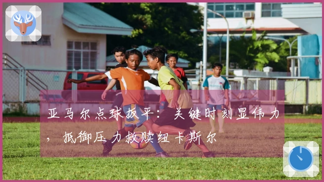 亚马尔点球扳平：关键时刻显伟力，抵御压力救赎纽卡斯尔