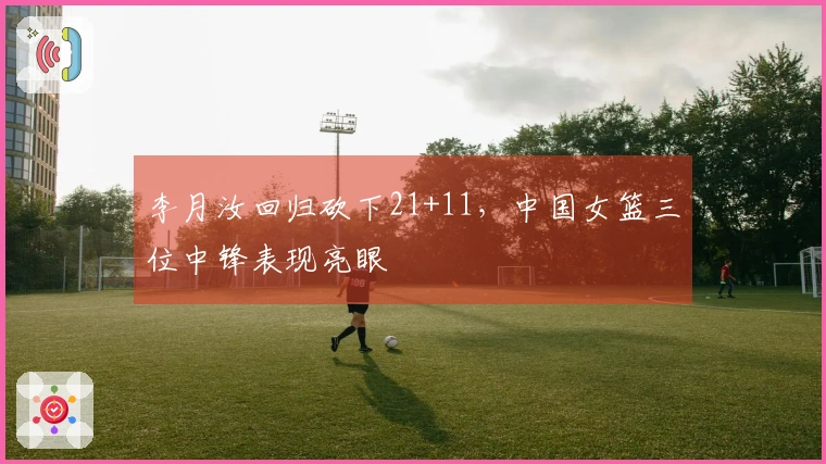 李月汝回归砍下21+11，中国女篮三位中锋表现亮眼