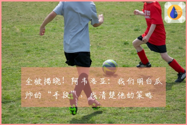 全被揭晓!阿韦洛亚:我们明白瓜帅的“手段”,我清楚他的策略