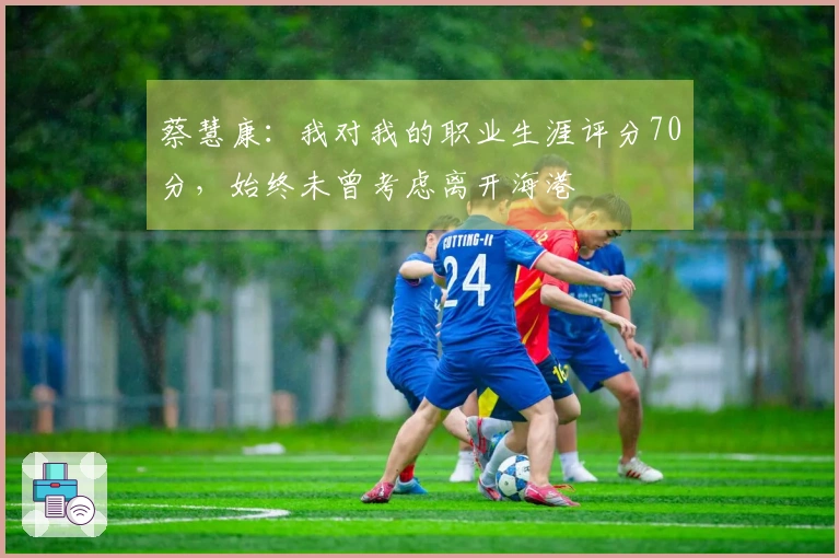 蔡慧康：我对我的职业生涯评分70分，始终未曾考虑离开海港