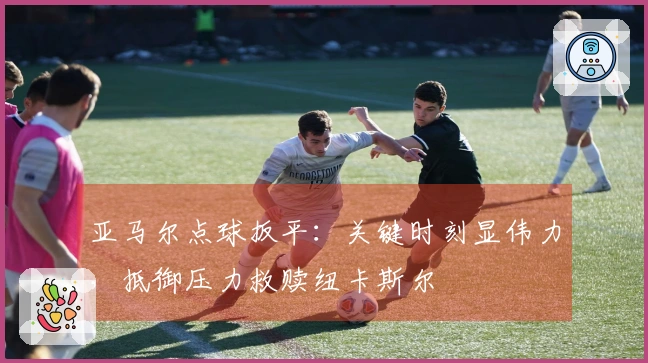 亚马尔点球扳平：关键时刻显伟力，抵御压力救赎纽卡斯尔