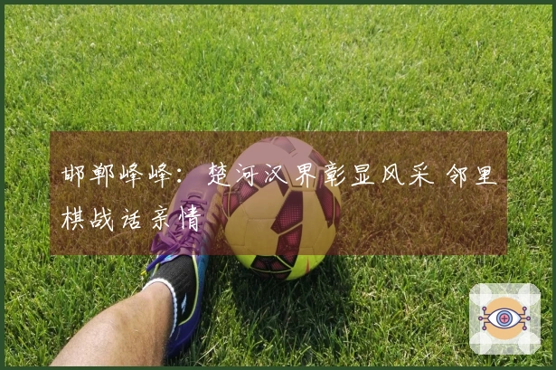 邯郸峰峰：楚河汉界彰显风采 邻里棋战话亲情