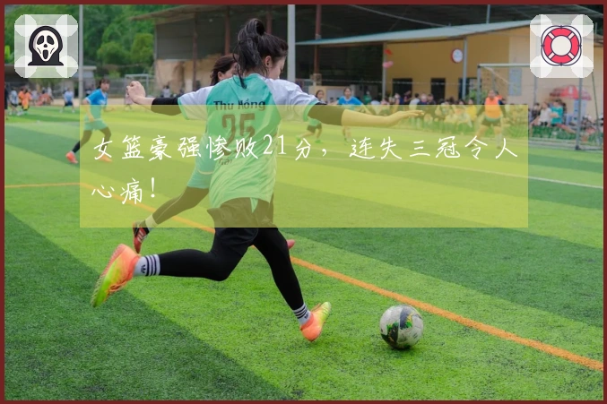 女篮豪强惨败21分，连失三冠令人心痛！