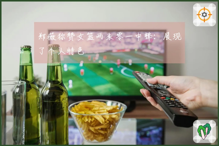 郑薇称赞女篮两米零一中锋：展现了个人特色