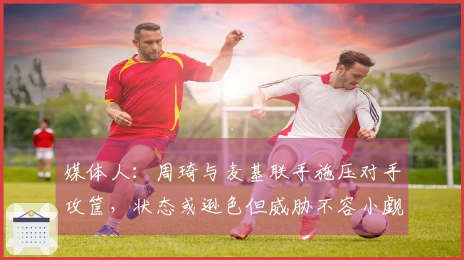 媒体人：周琦与麦基联手施压对手攻筐，状态或逊色但威胁不容小觑