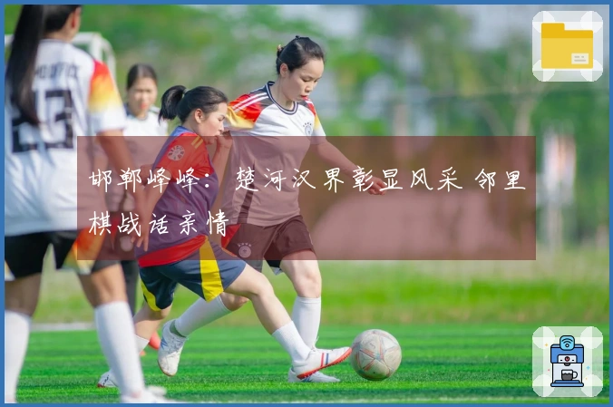 邯郸峰峰：楚河汉界彰显风采 邻里棋战话亲情